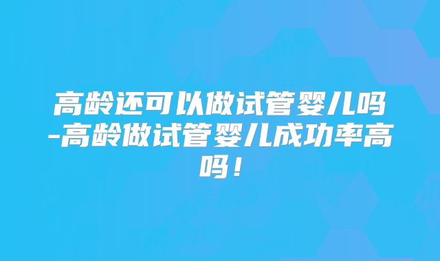 高龄还可以做试管婴儿吗-高龄做试管婴儿成功率高吗!