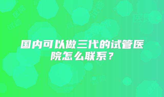 国内可以做三代的试管医院怎么联系?
