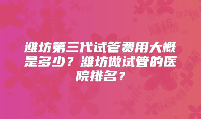 潍坊第三代试管费用大概是多少?潍坊做试管的医院排名?