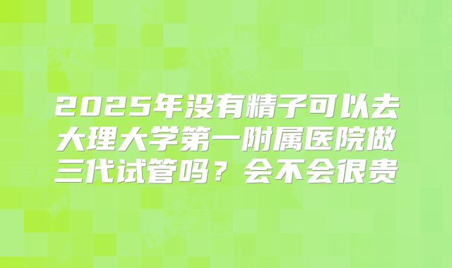 2025年没有精子可以去大理大学第一附属医院做三代试管吗?会不会很贵