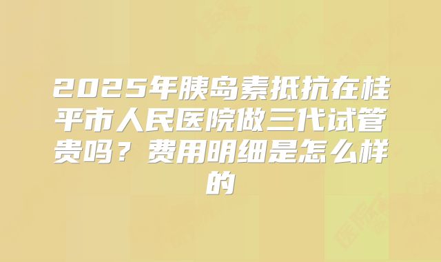 2025年胰岛素抵抗在桂平市人民医院做三代试管贵吗?费用明细是怎么样的
