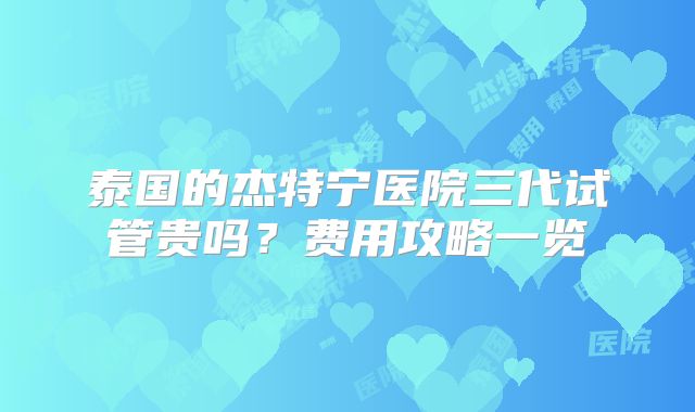 泰国的杰特宁医院三代试管贵吗?费用攻略一览