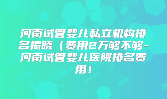 河南试管婴儿私立机构排名揭晓(费用2万够不够-河南试管婴儿医院排名费用!