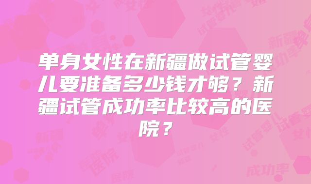 单身女性在新疆做试管婴儿要准备多少钱才够？新疆试管成功率比较高的医院？