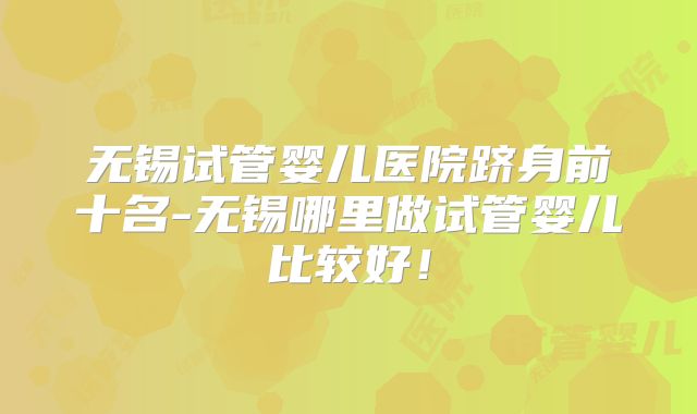 无锡试管婴儿医院跻身前十名-无锡哪里做试管婴儿比较好！