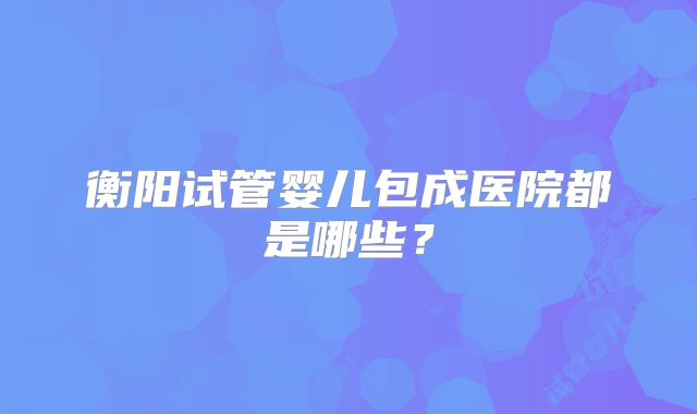 衡阳试管婴儿包成医院都是哪些?