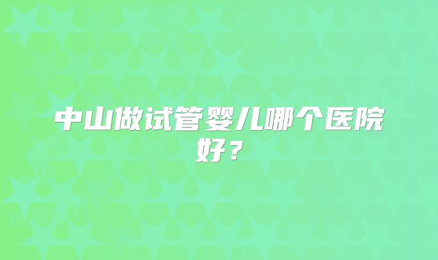 中山做试管婴儿哪个医院好?