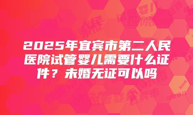 2025年宜宾市第二人民医院试管婴儿需要什么证件?未婚无证可以吗