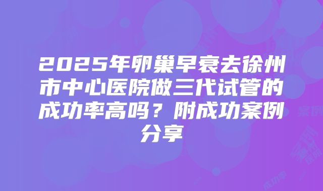2025年卵巢早衰去徐州市中心医院做三代试管的成功率高吗?附成功案例分享
