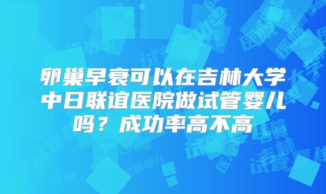 卵巢早衰可以在吉林大学中日联谊医院做试管婴儿吗？成功率高不高