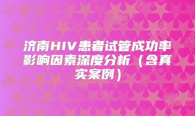 济南HIV患者试管成功率影响因素深度分析（含真实案例）