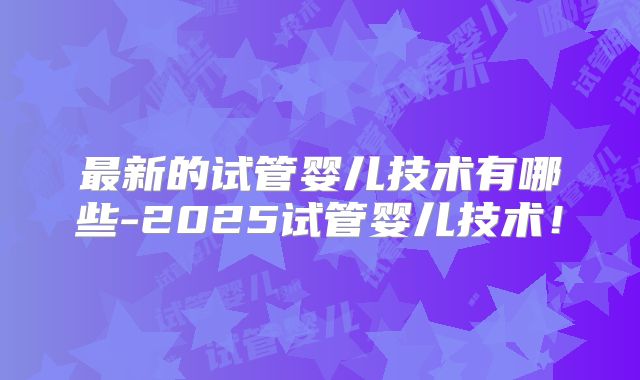 最新的试管婴儿技术有哪些-2025试管婴儿技术！