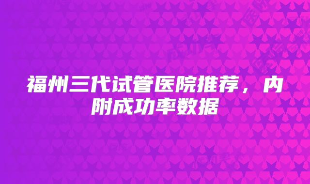 福州三代试管医院推荐，内附成功率数据