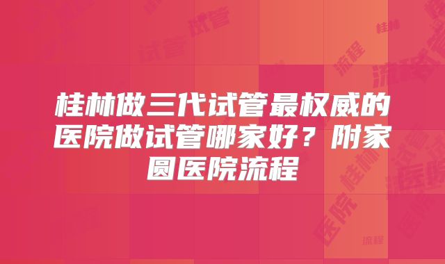 桂林做三代试管最权威的医院做试管哪家好?附家圆医院流程