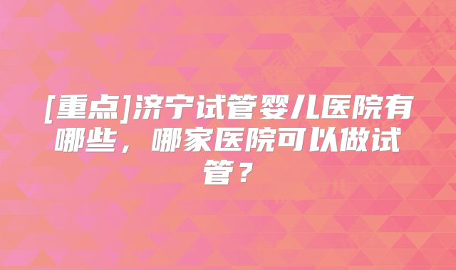 [重点]济宁试管婴儿医院有哪些，哪家医院可以做试管？