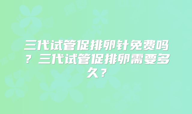 三代试管促排卵针免费吗?三代试管促排卵需要多久?