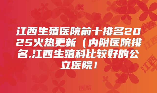 江西生殖医院前十排名2025火热更新（内附医院排名,江西生殖科比较好的公立医院！