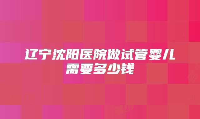 辽宁沈阳医院做试管婴儿需要多少钱