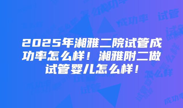 2025年湘雅二院试管成功率怎么样！湘雅附二做试管婴儿怎么样！