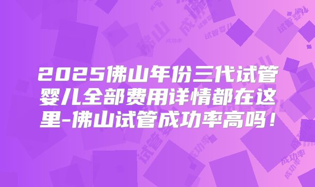 2025佛山年份三代试管婴儿全部费用详情都在这里-佛山试管成功率高吗！