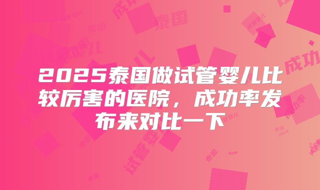 2025泰国做试管婴儿比较厉害的医院,成功率发布来对比一下