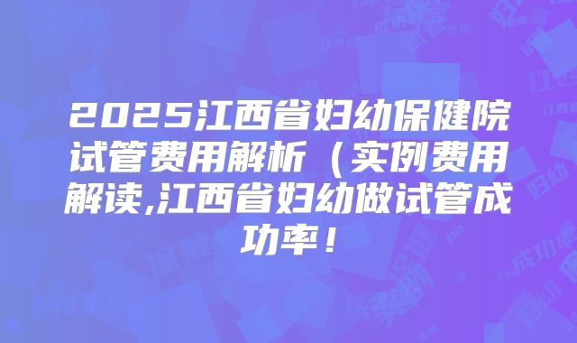 2025江西省妇幼保健院试管费用解析(实例费用解读,江西省妇幼做试管成功率!