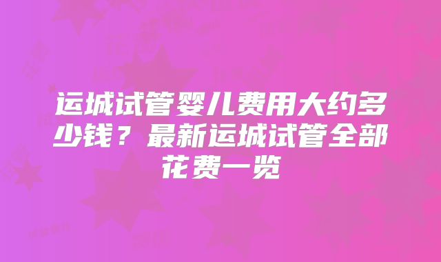 运城试管婴儿费用大约多少钱？最新运城试管全部花费一览