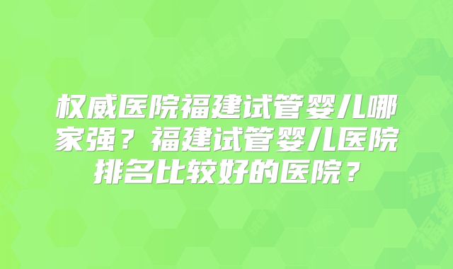 权威医院福建试管婴儿哪家强?福建试管婴儿医院排名比较好的医院?
