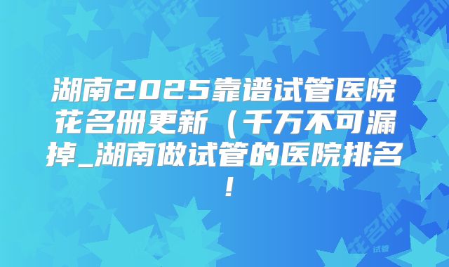 湖南2025靠谱试管医院花名册更新(千万不可漏掉_湖南做试管的医院排名!