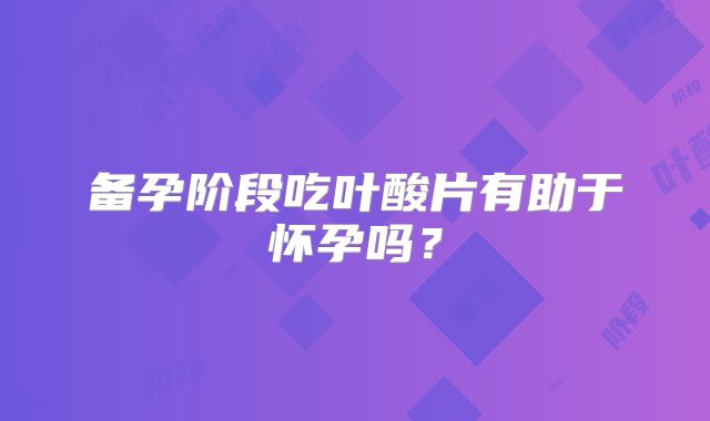 备孕阶段吃叶酸片有助于怀孕吗?