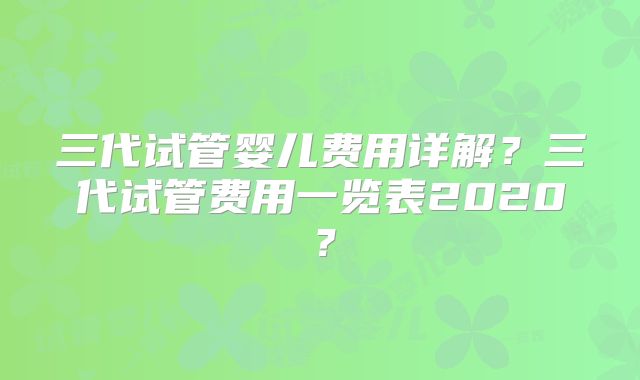 三代试管婴儿费用详解?三代试管费用一览表2020?
