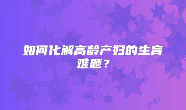如何化解高龄产妇的生育难题？