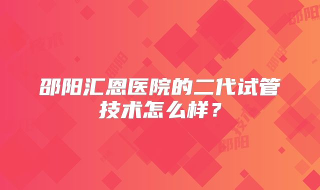 邵阳汇恩医院的二代试管技术怎么样？