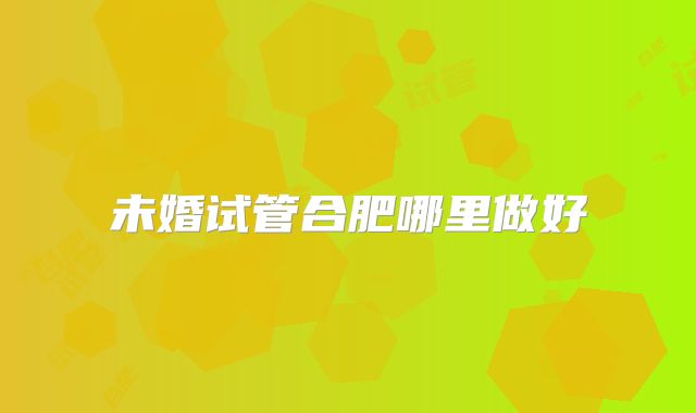 未婚试管合肥哪里做好