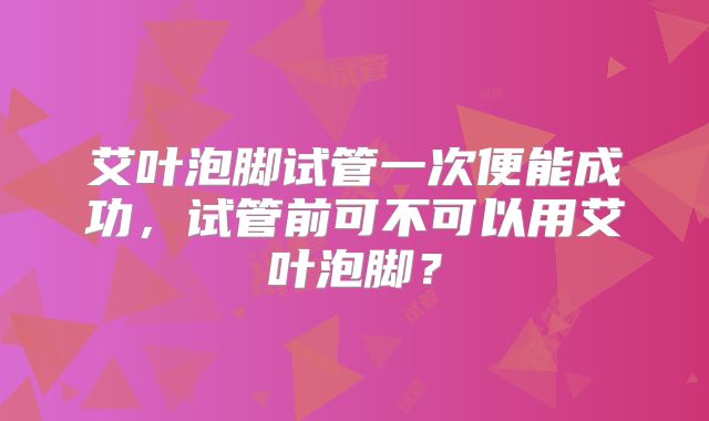 艾叶泡脚试管一次便能成功，试管前可不可以用艾叶泡脚？