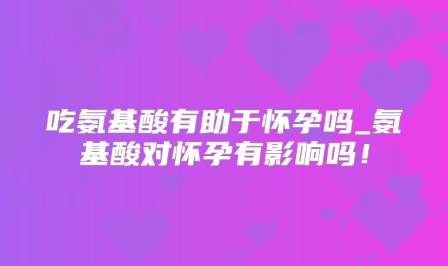 吃氨基酸有助于怀孕吗_氨基酸对怀孕有影响吗！