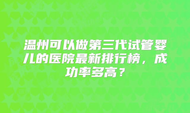 温州可以做第三代试管婴儿的医院最新排行榜,成功率多高?