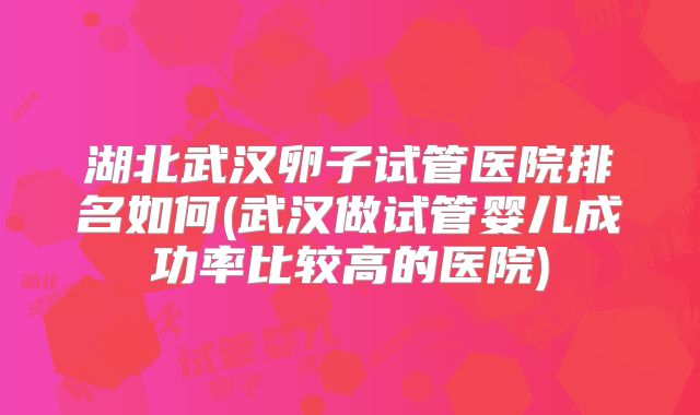 湖北武汉卵子试管医院排名如何(武汉做试管婴儿成功率比较高的医院)