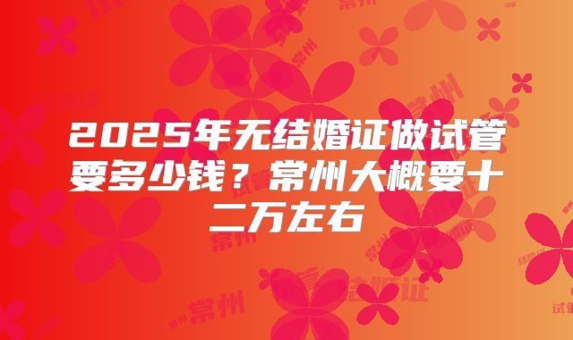 2025年无结婚证做试管要多少钱？常州大概要十二万左右