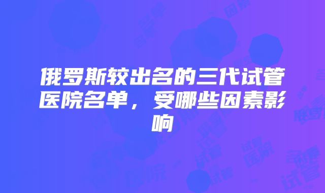 俄罗斯较出名的三代试管医院名单,受哪些因素影响