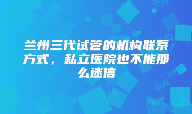 兰州三代试管的机构联系方式，私立医院也不能那么迷信
