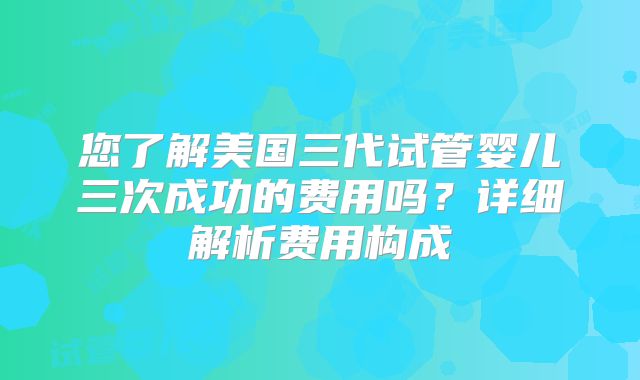 您了解美国三代试管婴儿三次成功的费用吗？详细解析费用构成