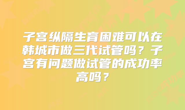 子宫纵隔生育困难可以在韩城市做三代试管吗？子宫有问题做试管的成功率高吗？