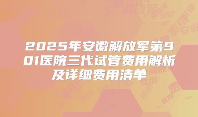 2025年安徽解放军第901医院三代试管费用解析及详细费用清单