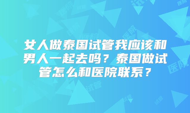 女人做泰国试管我应该和男人一起去吗？泰国做试管怎么和医院联系？