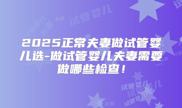 2025正常夫妻做试管婴儿选-做试管婴儿夫妻需要做哪些检查！