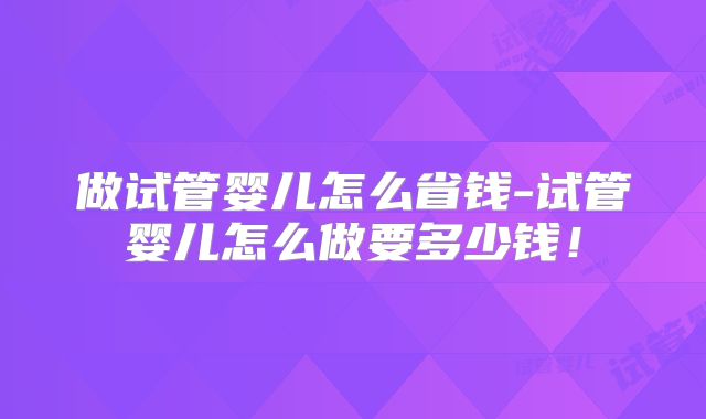 做试管婴儿怎么省钱-试管婴儿怎么做要多少钱！