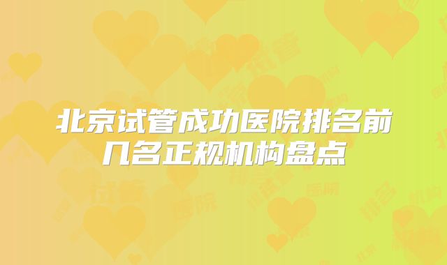 北京试管成功医院排名前几名正规机构盘点