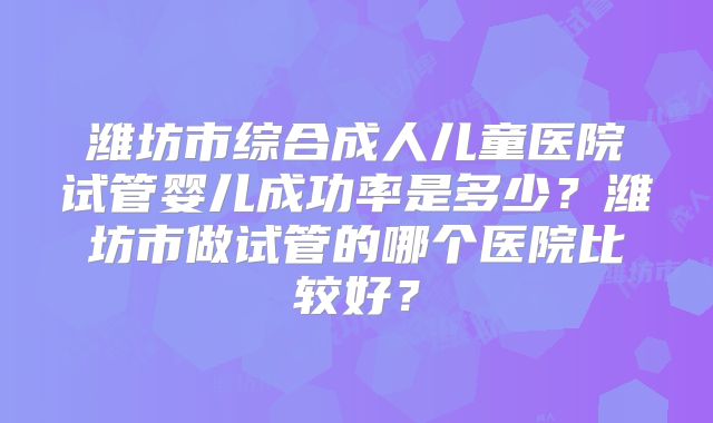 潍坊市综合成人儿童医院试管婴儿成功率是多少？潍坊市做试管的哪个医院比较好？