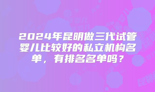 2024年昆明做三代试管婴儿比较好的私立机构名单,有排名名单吗?